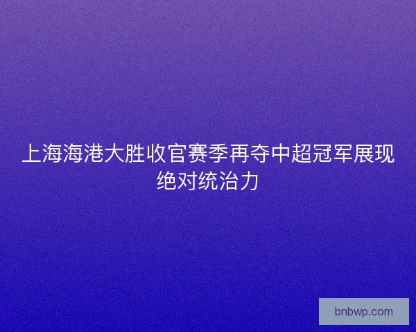 上海海港大胜收官赛季再夺中超冠军展现绝对统治力