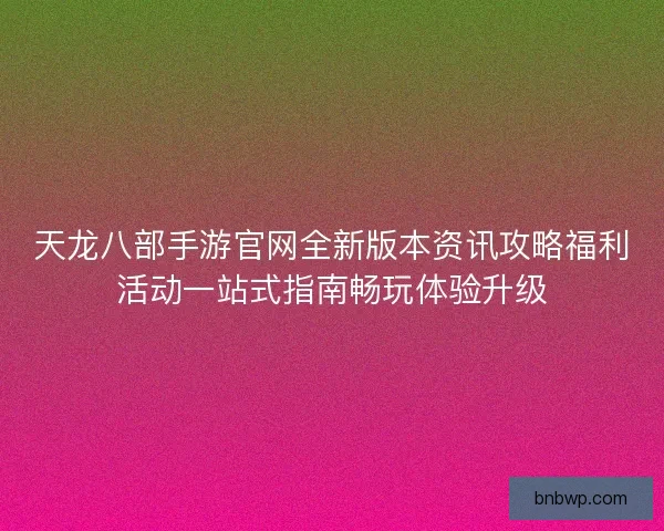 天龙八部手游官网全新版本资讯攻略福利活动一站式指南畅玩体验升级