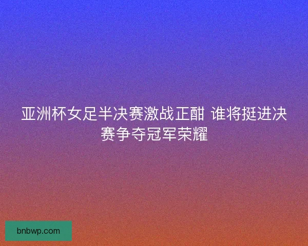 亚洲杯女足半决赛激战正酣 谁将挺进决赛争夺冠军荣耀