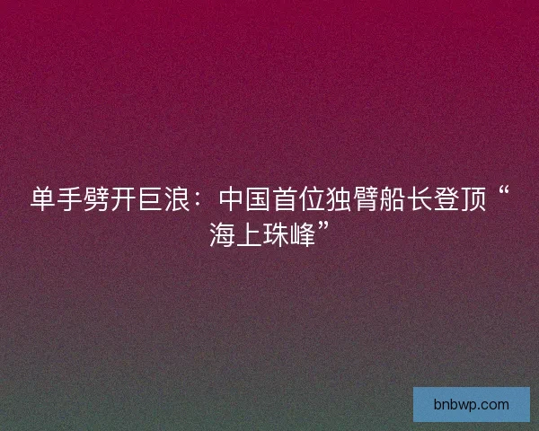单手劈开巨浪：中国首位独臂船长登顶 “海上珠峰”